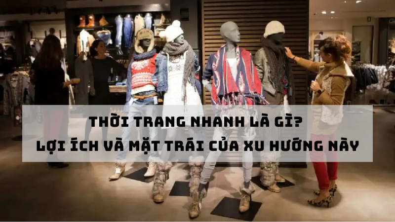 THỜI TRANG NHANH LÀ GÌ? LỢI ÍCH VÀ MẶT TRÁI CỦA XU HƯỚNG NÀY